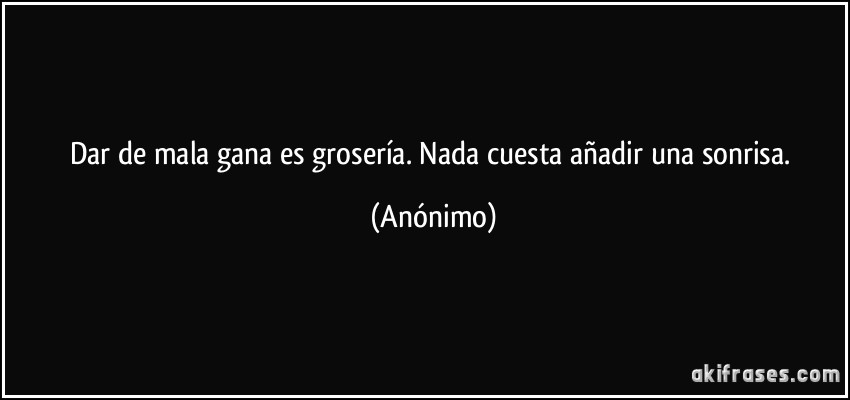 Dar de mala gana es grosería. Nada cuesta añadir una sonrisa. (Anónimo)