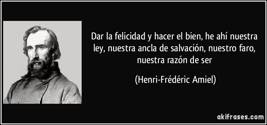 Dar la felicidad y hacer el bien, he ahí nuestra ley, nuestra ancla de salvación, nuestro faro, nuestra razón de ser (Henri-Frédéric Amiel)
