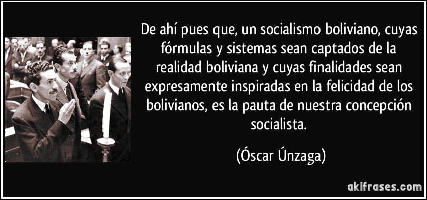 De ahí pues que, un socialismo boliviano, cuyas fórmulas y sistemas sean captados de la realidad boliviana y cuyas finalidades sean expresamente inspiradas en la felicidad de los bolivianos, es la pauta de nuestra concepción socialista. (Óscar Únzaga)