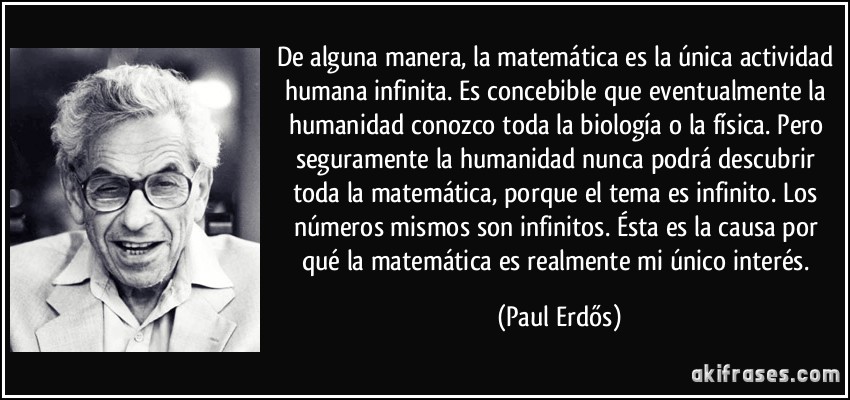 De alguna manera, la matemática es la única actividad humana infinita. Es concebible que eventualmente la humanidad conozco toda la biología o la física. Pero seguramente la humanidad nunca podrá descubrir toda la matemática, porque el tema es infinito. Los números mismos son infinitos. Ésta es la causa por qué la matemática es realmente mi único interés. (Paul Erdős)