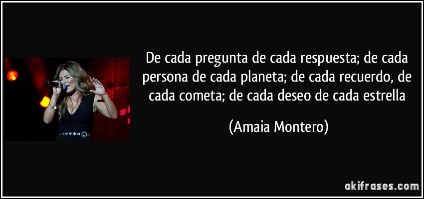 De cada pregunta de cada respuesta; de cada persona de cada planeta; de cada recuerdo, de cada cometa; de cada deseo de cada estrella (Amaia Montero)
