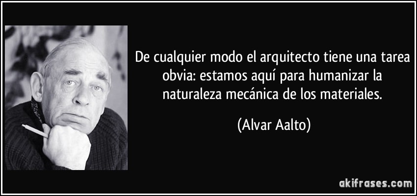 De cualquier modo el arquitecto tiene una tarea obvia: estamos aquí para humanizar la naturaleza mecánica de los materiales. (Alvar Aalto)