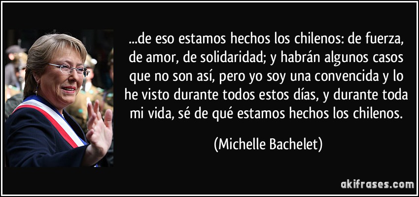 ...de eso estamos hechos los chilenos: de fuerza, de amor, de solidaridad; y habrán algunos casos que no son así, pero yo soy una convencida y lo he visto durante todos estos días, y durante toda mi vida, sé de qué estamos hechos los chilenos. (Michelle Bachelet)