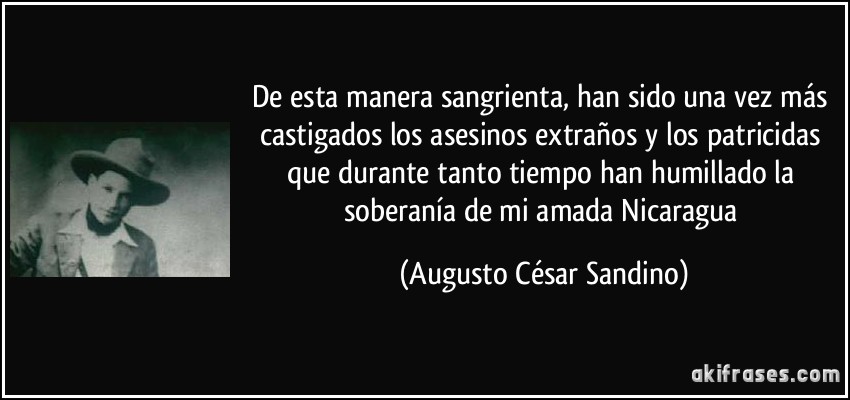 De esta manera sangrienta, han sido una vez más castigados los asesinos extraños y los patricidas que durante tanto tiempo han humillado la soberanía de mi amada Nicaragua (Augusto César Sandino)
