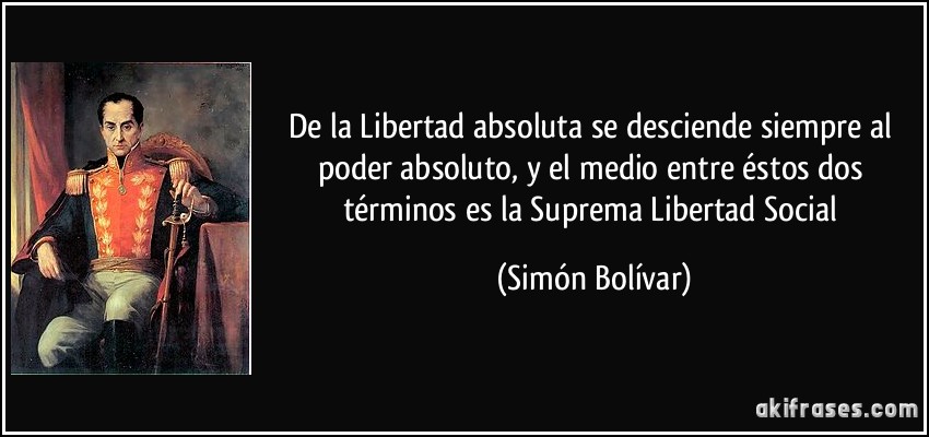 De la Libertad absoluta se desciende siempre al poder absoluto, y el medio entre éstos dos términos es la Suprema Libertad Social (Simón Bolívar)