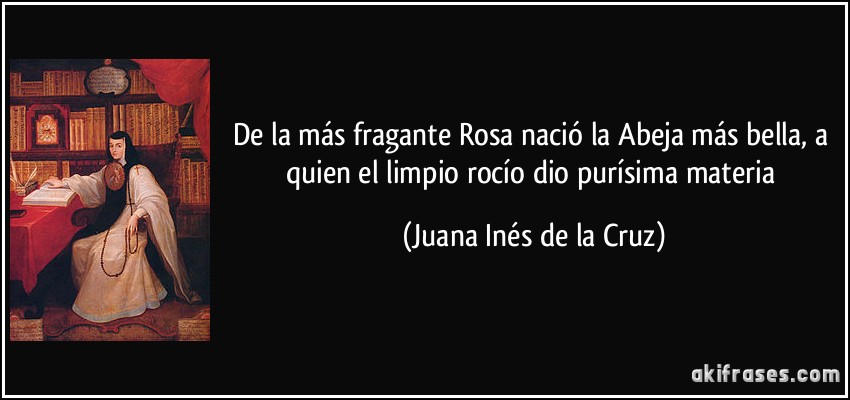 De la más fragante Rosa nació la Abeja más bella, a quien el limpio rocío dio purísima materia (Juana Inés de la Cruz)