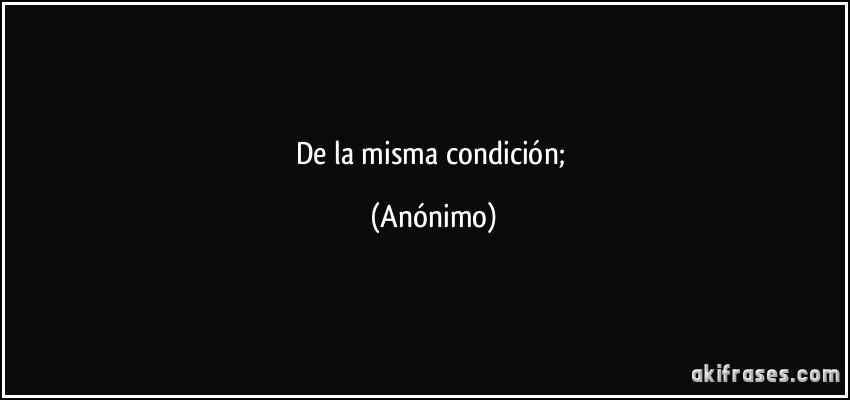 de la misma condición; (Anónimo)