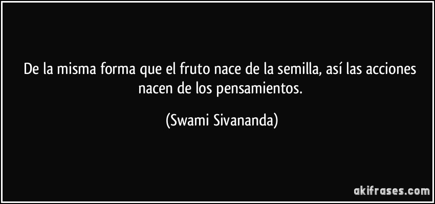 De la misma forma que el fruto nace de la semilla, así las acciones nacen de los pensamientos. (Swami Sivananda)