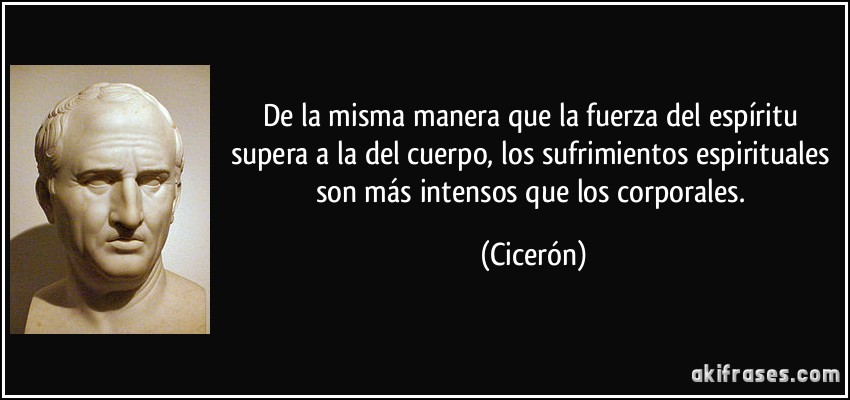 De la misma manera que la fuerza del espíritu supera a la del cuerpo, los sufrimientos espirituales son más intensos que los corporales. (Cicerón)