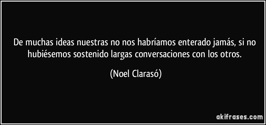 De muchas ideas nuestras no nos habríamos enterado jamás, si no hubiésemos sostenido largas conversaciones con los otros. (Noel Clarasó)