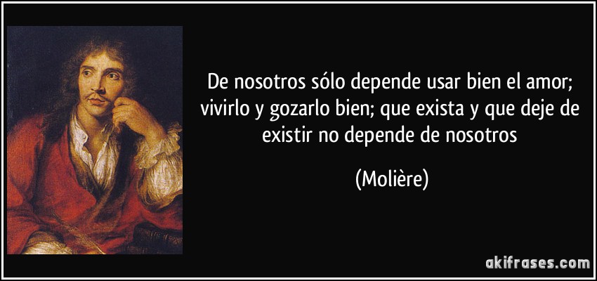 De nosotros sólo depende usar bien el amor; vivirlo y gozarlo bien; que exista y que deje de existir no depende de nosotros (Molière)