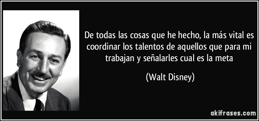 De todas las cosas que he hecho, la más vital es coordinar los talentos de aquellos que para mi trabajan y señalarles cual es la meta (Walt Disney)