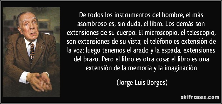 De todos los instrumentos del hombre, el más asombroso es, sin duda, el libro. Los demás son extensiones de su cuerpo. El microscopio, el telescopio, son extensiones de su vista; el teléfono es extensión de la voz; luego tenemos el arado y la espada, extensiones del brazo. Pero el libro es otra cosa: el libro es una extensión de la memoria y la imaginación (Jorge Luis Borges)