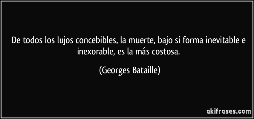 De todos los lujos concebibles, la muerte, bajo si forma inevitable e inexorable, es la más costosa. (Georges Bataille)