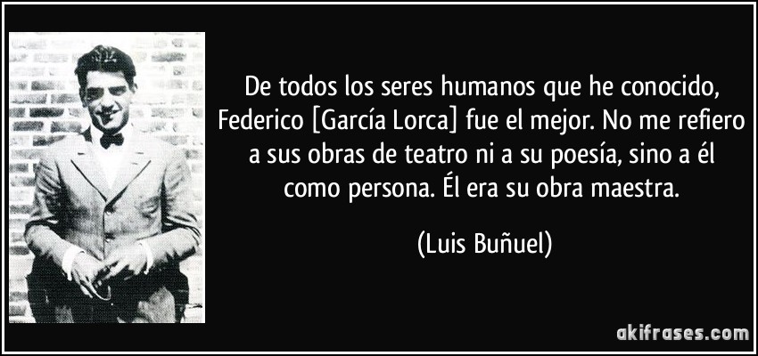 De todos los seres humanos que he conocido, Federico [García Lorca] fue el mejor. No me refiero a sus obras de teatro ni a su poesía, sino a él como persona. Él era su obra maestra. (Luis Buñuel)