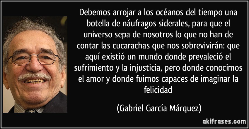Debemos arrojar a los océanos del tiempo una botella de náufragos siderales, para que el universo sepa de nosotros lo que no han de contar las cucarachas que nos sobrevivirán: que aquí existió un mundo donde prevaleció el sufrimiento y la injusticia, pero donde conocimos el amor y donde fuimos capaces de imaginar la felicidad (Gabriel García Márquez)