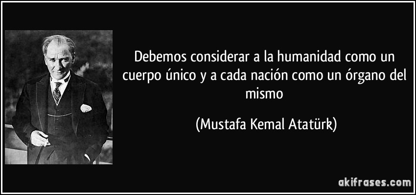Debemos considerar a la humanidad como un cuerpo único y a cada nación como un órgano del mismo (Mustafa Kemal Atatürk)
