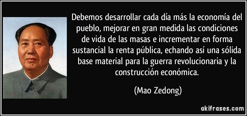 Debemos desarrollar cada día más la economía del pueblo, mejorar en gran medida las condiciones de vida de las masas e incrementar en forma sustancial la renta pública, echando así una sólida base material para la guerra revolucionaria y la construcción económica. (Mao Zedong)