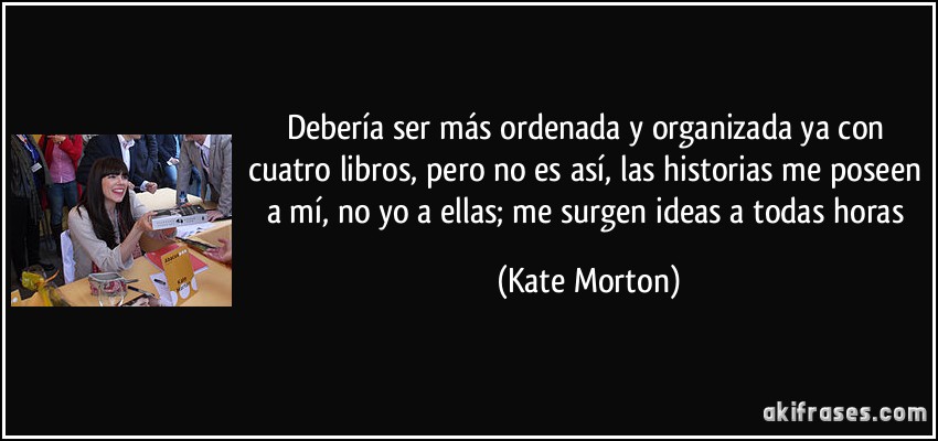 Debería ser más ordenada y organizada ya con cuatro libros, pero no es así, las historias me poseen a mí, no yo a ellas; me surgen ideas a todas horas (Kate Morton)