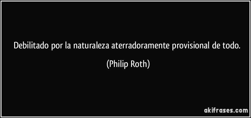 Debilitado por la naturaleza aterradoramente provisional de todo. (Philip Roth)