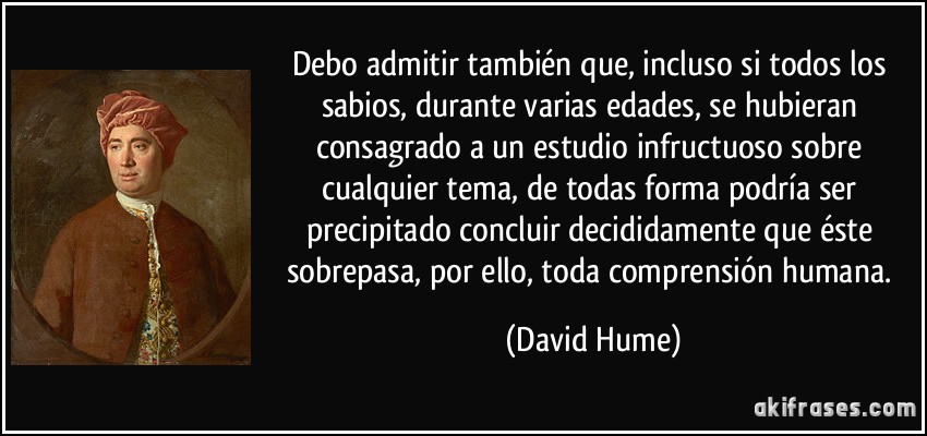 Debo admitir también que, incluso si todos los sabios, durante varias edades, se hubieran consagrado a un estudio infructuoso sobre cualquier tema, de todas forma podría ser precipitado concluir decididamente que éste sobrepasa, por ello, toda comprensión humana. (David Hume)