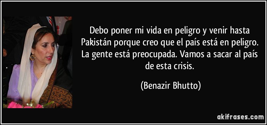 Debo poner mi vida en peligro y venir hasta Pakistán porque creo que el país está en peligro. La gente está preocupada. Vamos a sacar al país de esta crisis. (Benazir Bhutto)