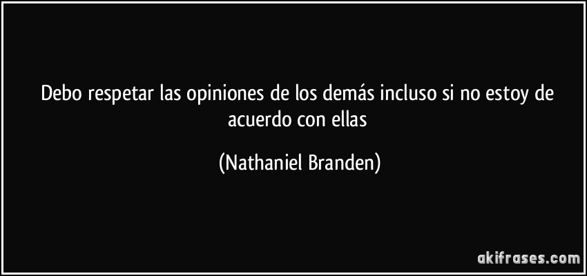 Debo respetar las opiniones de los demás incluso si no estoy de acuerdo con ellas (Nathaniel Branden)