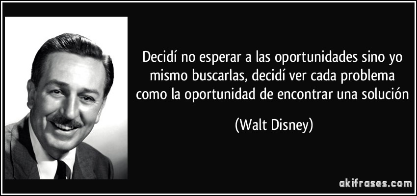 Decidí no esperar a las oportunidades sino yo mismo buscarlas, decidí ver cada problema como la oportunidad de encontrar una solución (Walt Disney)