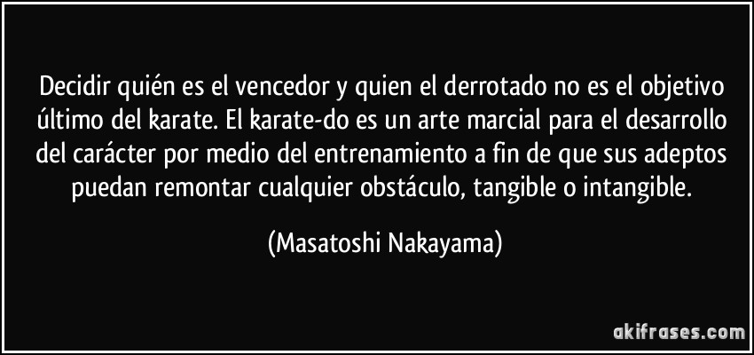 Decidir quién es el vencedor y quien el derrotado no es el objetivo último del karate. El karate-do es un arte marcial para el desarrollo del carácter por medio del entrenamiento a fin de que sus adeptos puedan remontar cualquier obstáculo, tangible o intangible. (Masatoshi Nakayama)