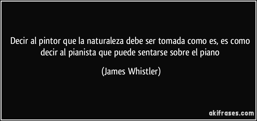 Decir al pintor que la naturaleza debe ser tomada como es, es como decir al pianista que puede sentarse sobre el piano (James Whistler)