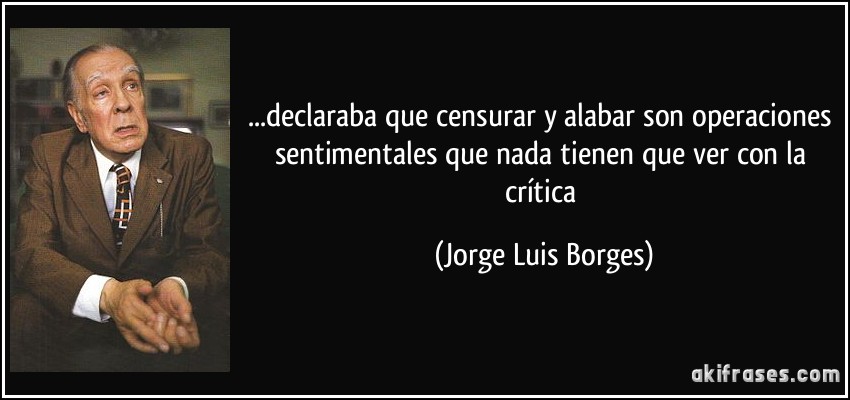 ...declaraba que censurar y alabar son operaciones sentimentales que nada tienen que ver con la crítica (Jorge Luis Borges)