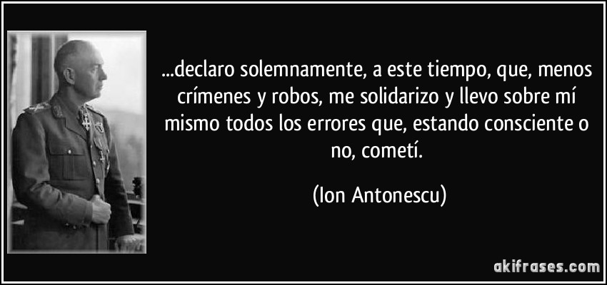 ...declaro solemnamente, a este tiempo, que, menos crímenes y robos, me solidarizo y llevo sobre mí mismo todos los errores que, estando consciente o no, cometí. (Ion Antonescu)