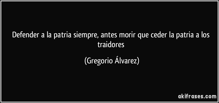 Defender a la patria siempre, antes morir que ceder la patria a los traidores (Gregorio Álvarez)