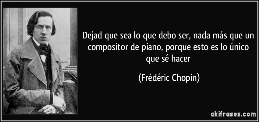 Dejad que sea lo que debo ser, nada más que un compositor de piano, porque esto es lo único que sé hacer (Frédéric Chopin)