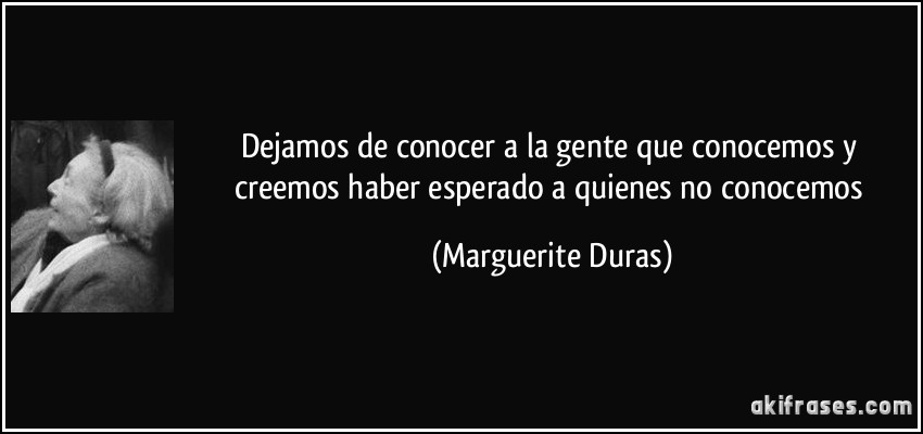Dejamos de conocer a la gente que conocemos y creemos haber esperado a quienes no conocemos (Marguerite Duras)