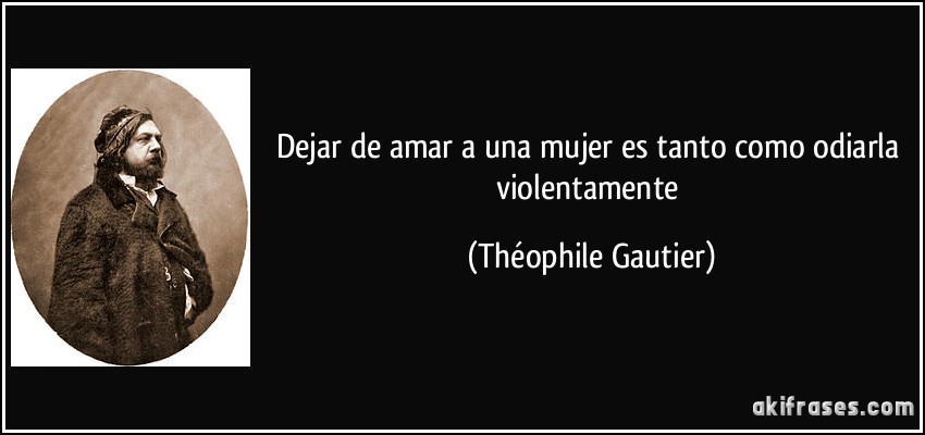 Dejar de amar a una mujer es tanto como odiarla violentamente (Théophile Gautier)