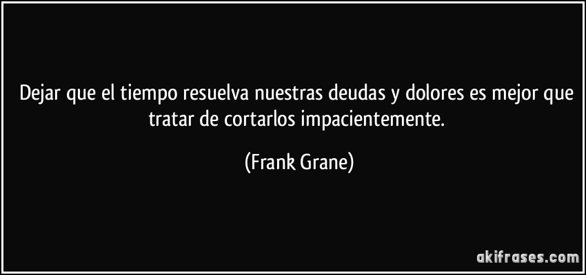 Dejar que el tiempo resuelva nuestras deudas y dolores es mejor que tratar de cortarlos impacientemente. (Frank Grane)