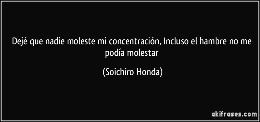 Dejé que nadie moleste mi concentración, Incluso el hambre no me podía molestar (Soichiro Honda)