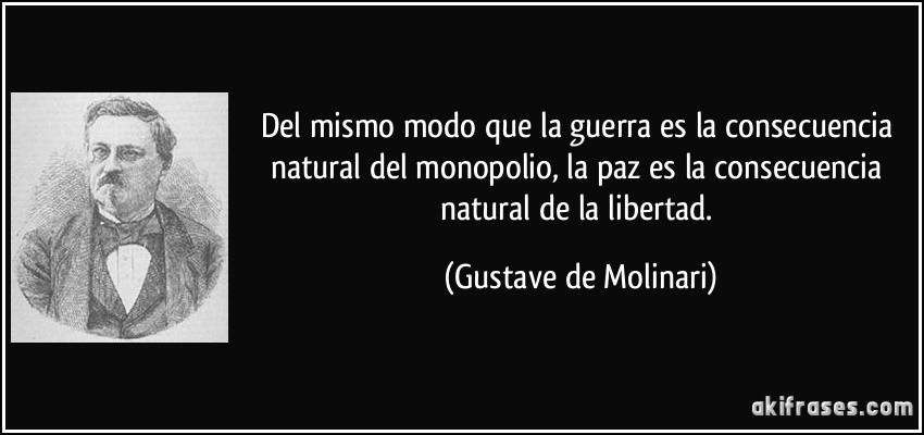 Del mismo modo que la guerra es la consecuencia natural del monopolio, la paz es la consecuencia natural de la libertad. (Gustave de Molinari)