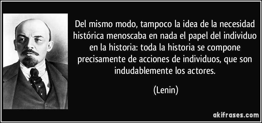 Del mismo modo, tampoco la idea de la necesidad histórica menoscaba en nada el papel del individuo en la historia: toda la historia se compone precisamente de acciones de individuos, que son indudablemente los actores. (Lenin)