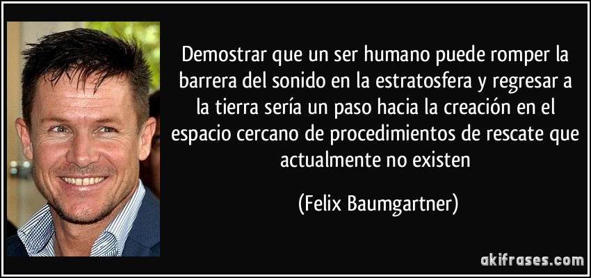 Demostrar que un ser humano puede romper la barrera del sonido en la estratosfera y regresar a la tierra sería un paso hacia la creación en el espacio cercano de procedimientos de rescate que actualmente no existen (Felix Baumgartner)