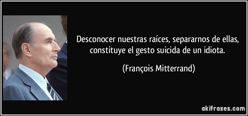 Desconocer nuestras raíces, separarnos de ellas, constituye el gesto suicida de un idiota. (François Mitterrand)