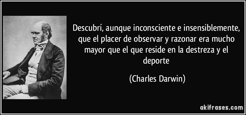 Descubrí, aunque inconsciente e insensiblemente, que el placer de observar y razonar era mucho mayor que el que reside en la destreza y el deporte (Charles Darwin)