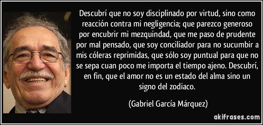 Descubrí que no soy disciplinado por virtud, sino como reacción contra mi negligencia; que parezco generoso por encubrir mi mezquindad, que me paso de prudente por mal pensado, que soy conciliador para no sucumbir a mis cóleras reprimidas, que sólo soy puntual para que no se sepa cuan poco me importa el tiempo ajeno. Descubrí, en fin, que el amor no es un estado del alma sino un signo del zodiaco. (Gabriel García Márquez)