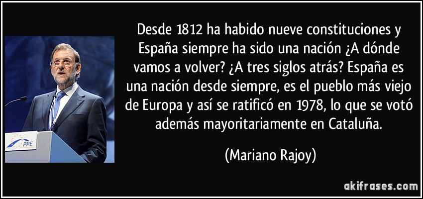 Desde 1812 ha habido nueve constituciones y España siempre ha sido una nación ¿A dónde vamos a volver? ¿A tres siglos atrás? España es una nación desde siempre, es el pueblo más viejo de Europa y así se ratificó en 1978, lo que se votó además mayoritariamente en Cataluña. (Mariano Rajoy)