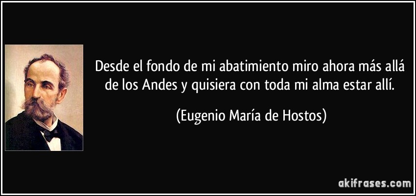 Desde el fondo de mi abatimiento miro ahora más allá de los Andes y quisiera con toda mi alma estar allí. (Eugenio María de Hostos)