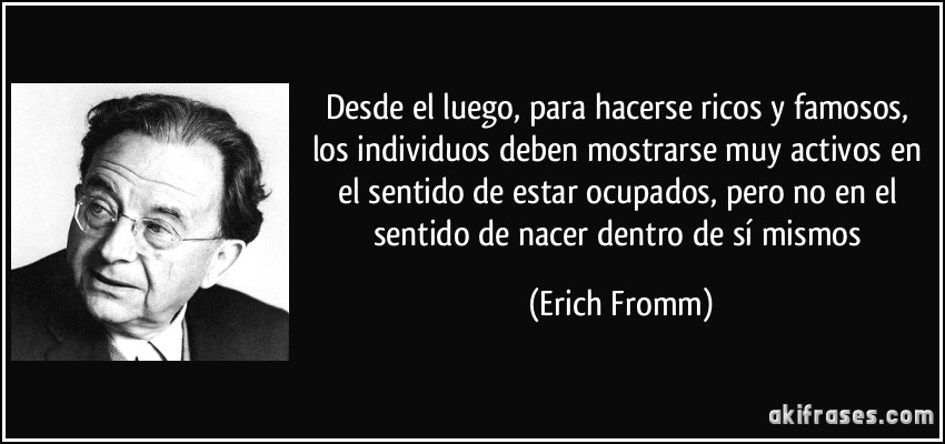 Desde el luego, para hacerse ricos y famosos, los individuos deben mostrarse muy activos en el sentido de estar ocupados, pero no en el sentido de nacer dentro de sí mismos (Erich Fromm)