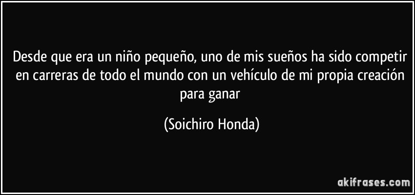 Desde que era un niño pequeño, uno de mis sueños ha sido competir en carreras de todo el mundo con un vehículo de mi propia creación para ganar (Soichiro Honda)