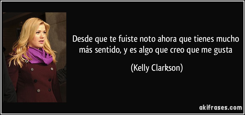 Desde que te fuiste noto ahora que tienes mucho más sentido, y es algo que creo que me gusta (Kelly Clarkson)