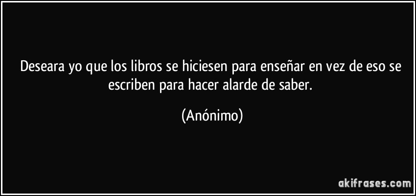 Deseara yo que los libros se hiciesen para enseñar en vez de eso se escriben para hacer alarde de saber. (Anónimo)